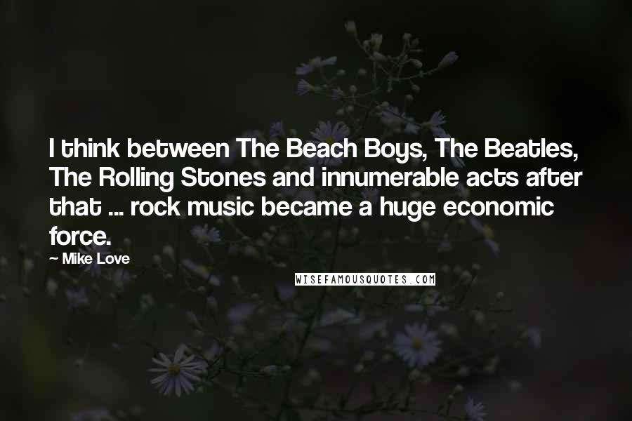 Mike Love quotes: I think between The Beach Boys, The Beatles, The Rolling Stones and innumerable acts after that ... rock music became a huge economic force. Mike Love quotes: I think between The Beach Boys, The Beatles, The Rolling Stones and innumerable acts after that ... rock music became a huge economic force.