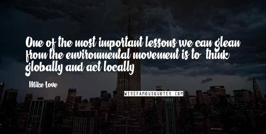 Mike Love quotes: One of the most important lessons we can glean from the environmental movement is to 'think globally and act locally.' Mike Love quotes: One of the most important lessons we can glean from the environmental movement is to 'think globally and act locally.'