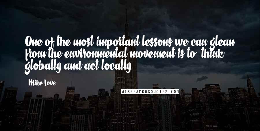 Mike Love quotes: One of the most important lessons we can glean from the environmental movement is to 'think globally and act locally.'