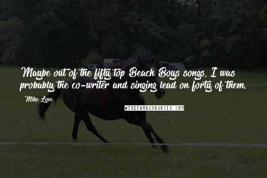 Mike Love quotes: Maybe out of the fifty top Beach Boys songs, I was probably the co-writer and singing lead on forty of them.