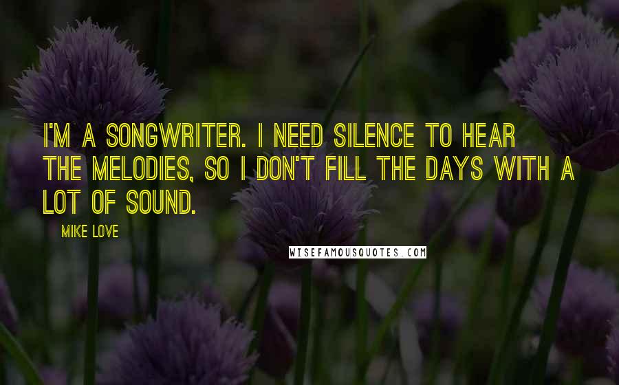 Mike Love quotes: I'm a songwriter. I need silence to hear the melodies, so I don't fill the days with a lot of sound. Mike Love quotes: I'm a songwriter. I need silence to hear the melodies, so I don't fill the days with a lot of sound.