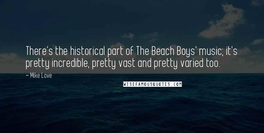 Mike Love quotes: There's the historical part of The Beach Boys' music; it's pretty incredible, pretty vast and pretty varied too. Mike Love quotes: There's the historical part of The Beach Boys' music; it's pretty incredible, pretty vast and pretty varied too.