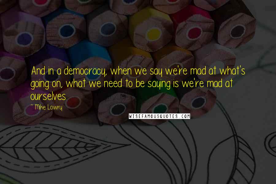 Mike Lowry quotes: And in a democracy, when we say we're mad at what's going on, what we need to be saying is we're mad at ourselves. Mike Lowry quotes: And in a democracy, when we say we're mad at what's going on, what we need to be saying is we're mad at ourselves.
