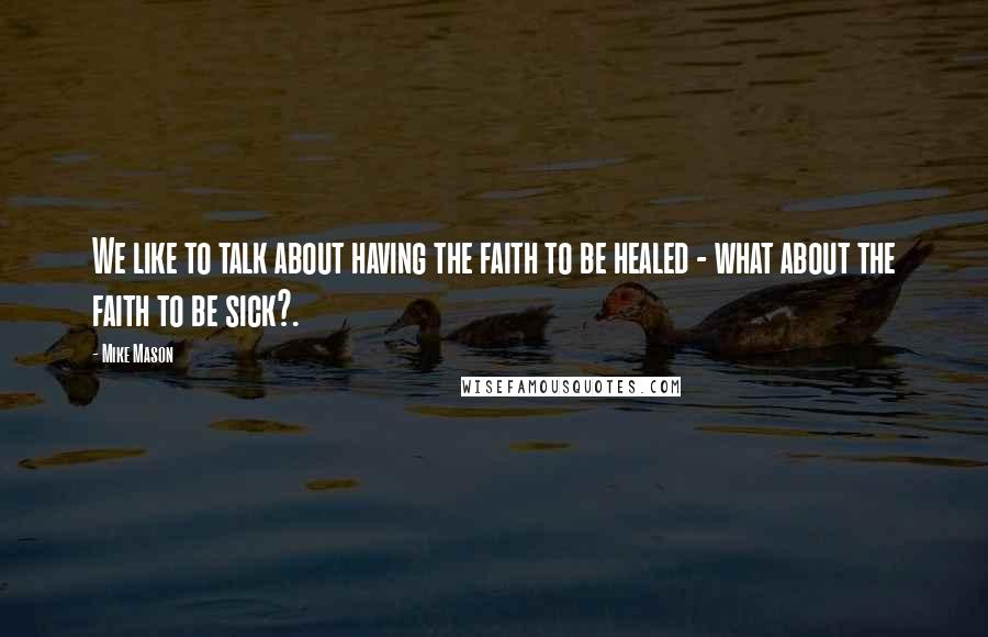 Mike Mason quotes: We like to talk about having the faith to be healed - what about the faith to be sick?.