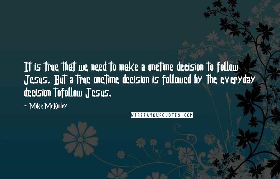 Mike McKinley quotes: It is true that we need to make a onetime decision to follow Jesus. But a true onetime decision is followed by the everyday decision tofollow Jesus.