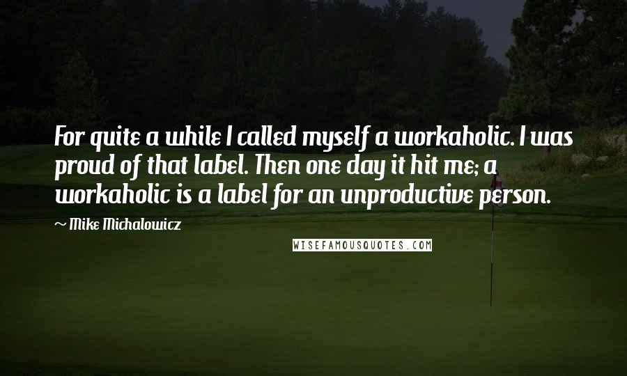 Mike Michalowicz quotes: For quite a while I called myself a workaholic. I was proud of that label. Then one day it hit me; a workaholic is a label for an unproductive person.