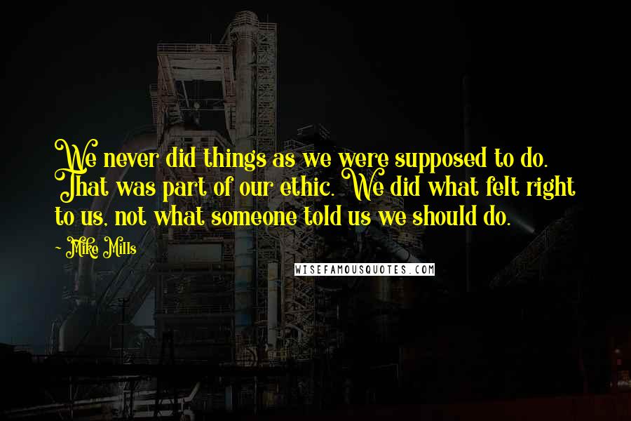 Mike Mills quotes: We never did things as we were supposed to do. That was part of our ethic. We did what felt right to us, not what someone told us we should Mike Mills quotes: We never did things as we were supposed to do. That was part of our ethic. We did what felt right to us, not what someone told us we should