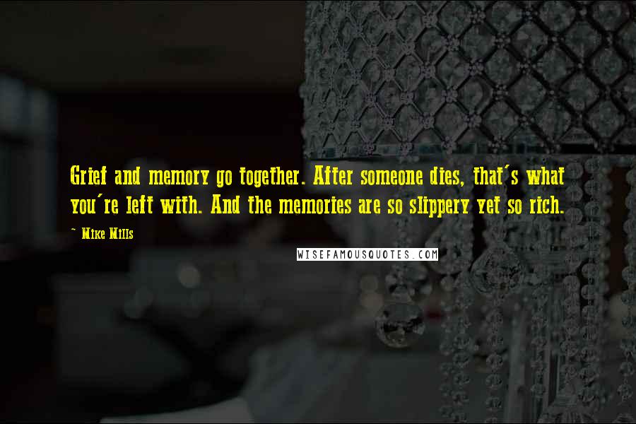 Mike Mills quotes: Grief and memory go together. After someone dies, that's what you're left with. And the memories are so slippery yet so rich. Mike Mills quotes: Grief and memory go together. After someone dies, that's what you're left with. And the memories are so slippery yet so rich.