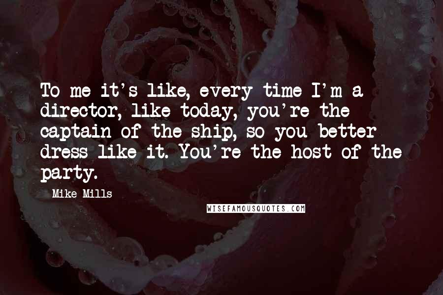 Mike Mills quotes: To me it's like, every time I'm a director, like today, you're the captain of the ship, so you better dress like it. You're the host of the party.