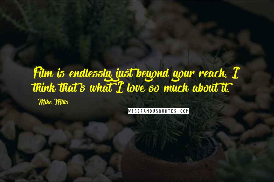 Mike Mills quotes: Film is endlessly just beyond your reach. I think that's what I love so much about it. Mike Mills quotes: Film is endlessly just beyond your reach. I think that's what I love so much about it.