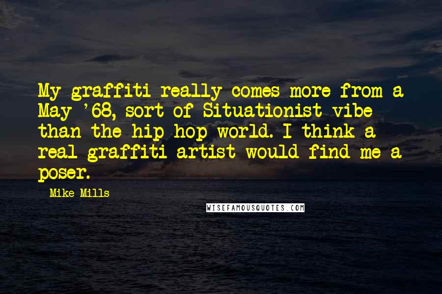 Mike Mills quotes: My graffiti really comes more from a May '68, sort of Situationist vibe than the hip-hop world. I think a real graffiti artist would find me a poser. Mike Mills quotes: My graffiti really comes more from a May '68, sort of Situationist vibe than the hip-hop world. I think a real graffiti artist would find me a poser.