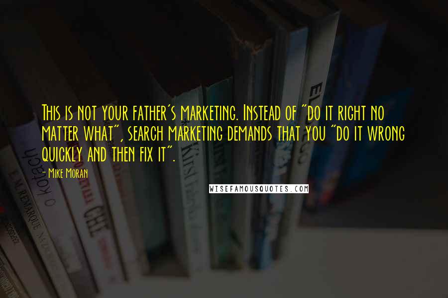 Mike Moran quotes: This is not your father's marketing. Instead of "do it right no matter what", search marketing demands that you "do it wrong quickly and then fix it".