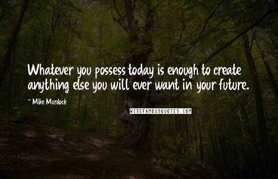 Mike Murdock quotes: Whatever you possess today is enough to create anything else you will ever want in your future.
