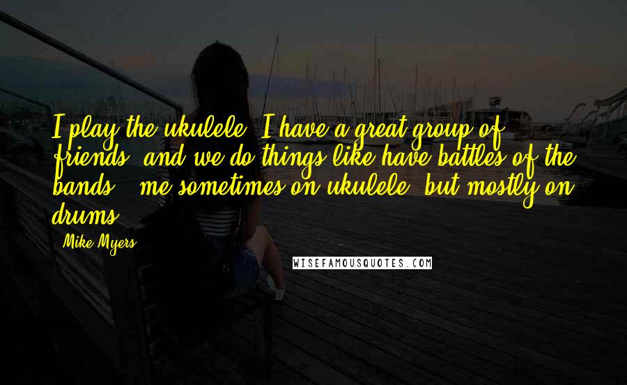 Mike Myers quotes: I play the ukulele. I have a great group of friends, and we do things like have battles of the bands - me sometimes on ukulele, but mostly on drums.