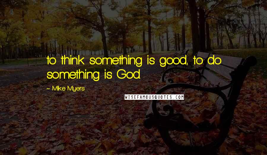 Mike Myers quotes: to think something is good, to do something is God.