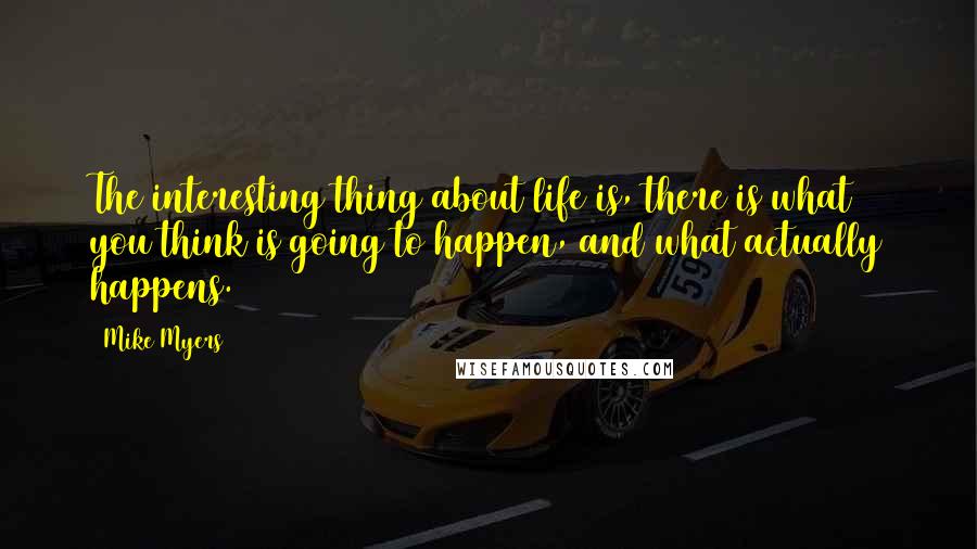 Mike Myers quotes: The interesting thing about life is, there is what you think is going to happen, and what actually happens.