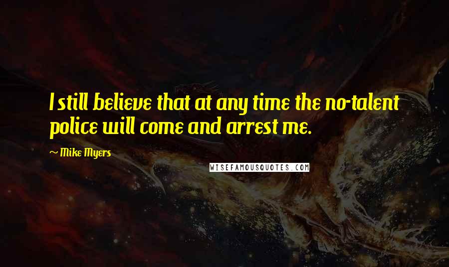 Mike Myers quotes: I still believe that at any time the no-talent police will come and arrest me.