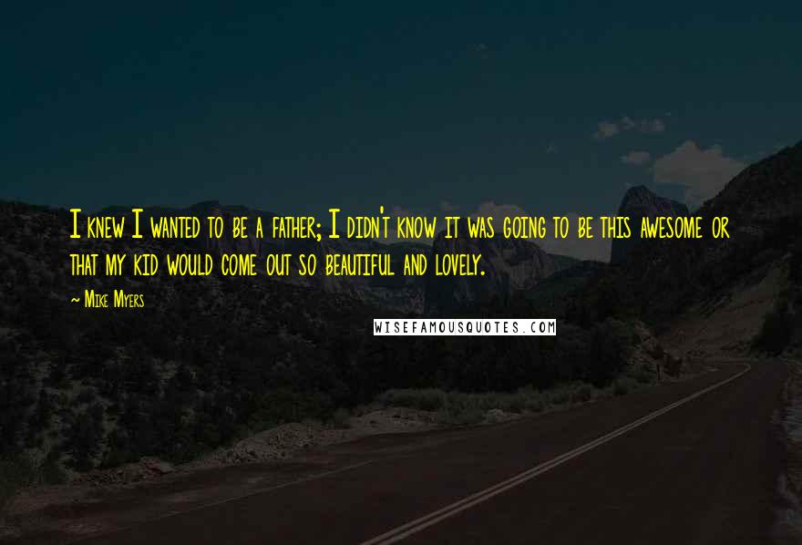 Mike Myers quotes: I knew I wanted to be a father; I didn't know it was going to be this awesome or that my kid would come out so beautiful and lovely.
