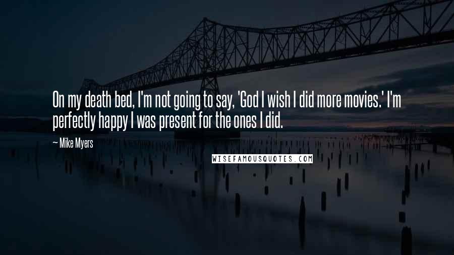 Mike Myers quotes: On my death bed, I'm not going to say, 'God I wish I did more movies.' I'm perfectly happy I was present for the ones I did. Mike Myers quotes: On my death bed, I'm not going to say, 'God I wish I did more movies.' I'm perfectly happy I was present for the ones I did.
