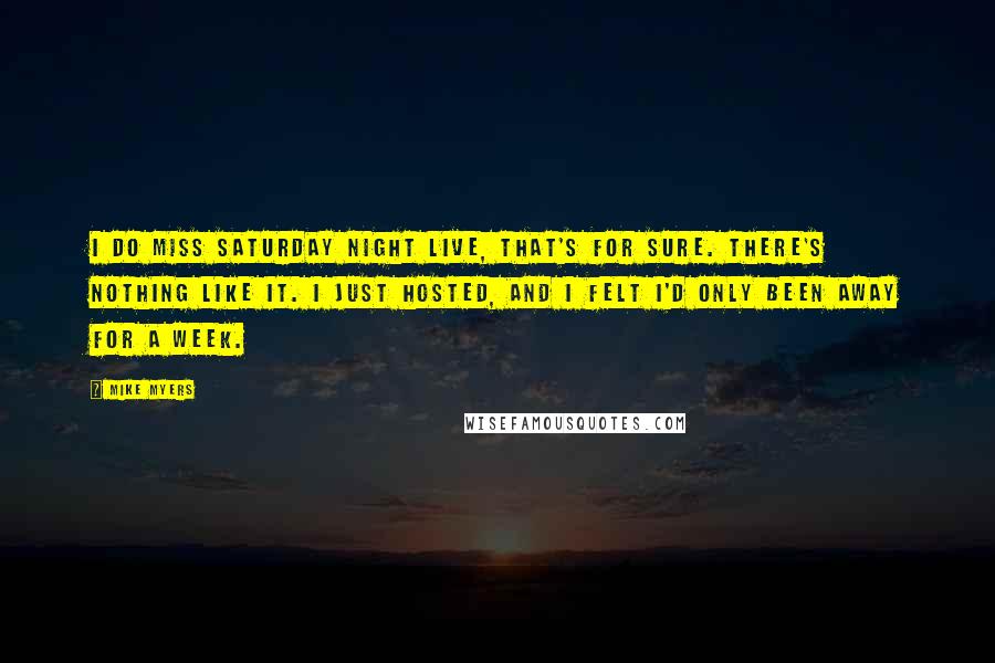 Mike Myers quotes: I do miss Saturday Night Live, that's for sure. There's nothing like it. I just hosted, and I felt I'd only been away for a week. Mike Myers quotes: I do miss Saturday Night Live, that's for sure. There's nothing like it. I just hosted, and I felt I'd only been away for a week.