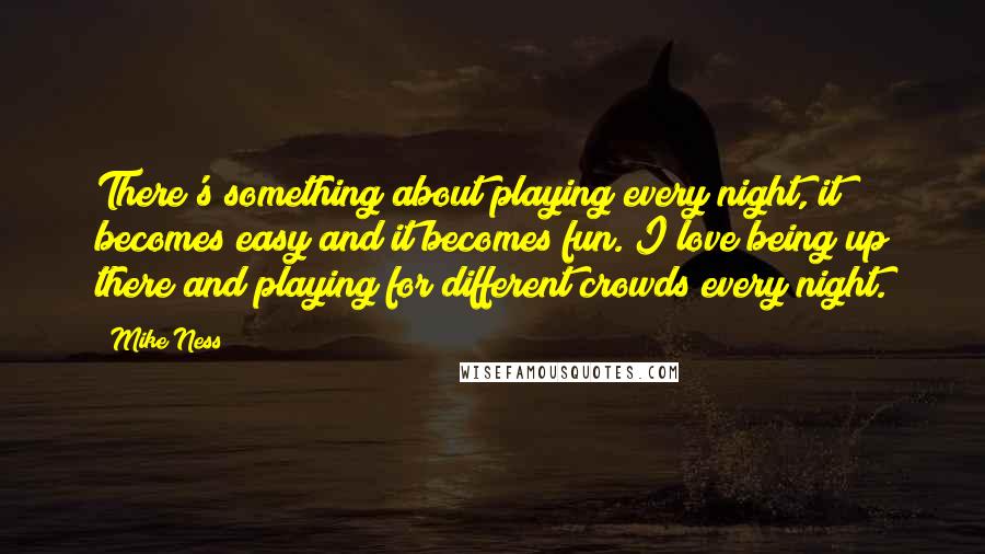 Mike Ness quotes: There's something about playing every night, it becomes easy and it becomes fun. I love being up there and playing for different crowds every night. Mike Ness quotes: There's something about playing every night, it becomes easy and it becomes fun. I love being up there and playing for different crowds every night.