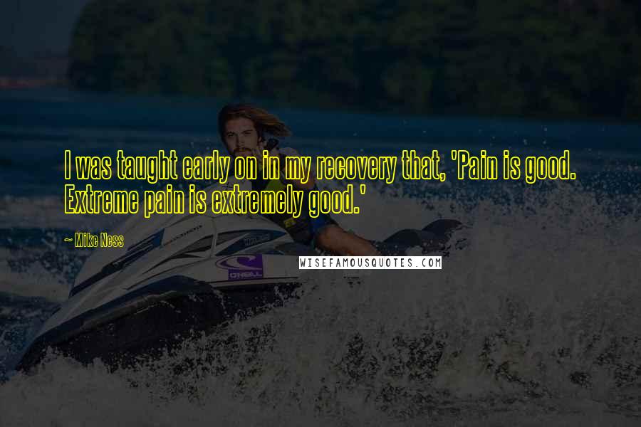 Mike Ness quotes: I was taught early on in my recovery that, 'Pain is good. Extreme pain is extremely good.' Mike Ness quotes: I was taught early on in my recovery that, 'Pain is good. Extreme pain is extremely good.'