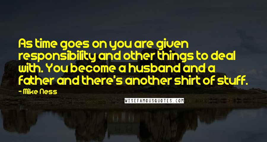 Mike Ness quotes: As time goes on you are given responsibility and other things to deal with. You become a husband and a father and there's another shirt of stuff. Mike Ness quotes: As time goes on you are given responsibility and other things to deal with. You become a husband and a father and there's another shirt of stuff.