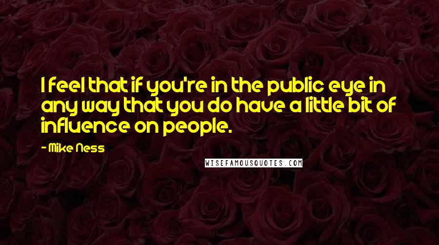 Mike Ness quotes: I feel that if you're in the public eye in any way that you do have a little bit of influence on people. Mike Ness quotes: I feel that if you're in the public eye in any way that you do have a little bit of influence on people.