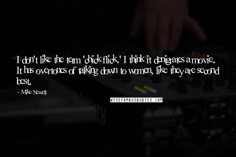 Mike Newell quotes: I don't like the term 'chick flick.' I think it denigrates a movie. It has overtones of talking down to women, like they are second best.