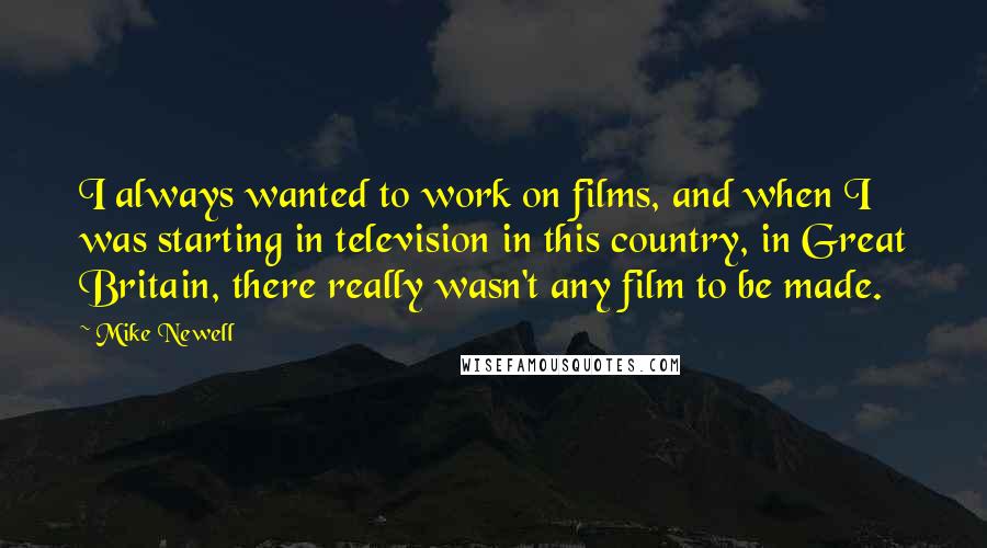 Mike Newell quotes: I always wanted to work on films, and when I was starting in television in this country, in Great Britain, there really wasn't any film to be made.