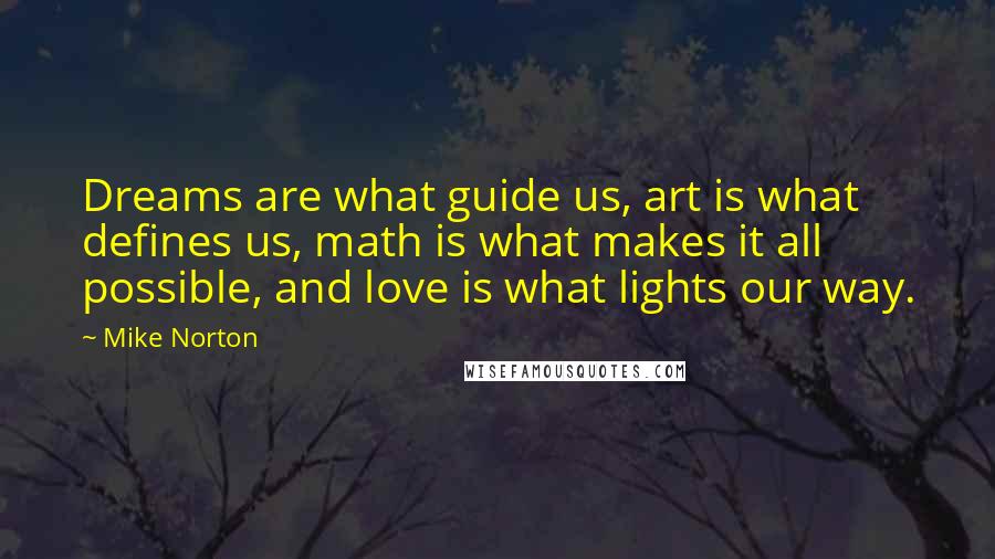Mike Norton quotes: Dreams are what guide us, art is what defines us, math is what makes it all possible, and love is what lights our way. Mike Norton quotes: Dreams are what guide us, art is what defines us, math is what makes it all possible, and love is what lights our way.
