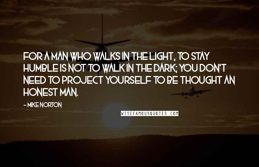 Mike Norton quotes: For a man who walks in the light, to stay humble is not to walk in the dark; you don't need to project yourself to be thought an honest man.