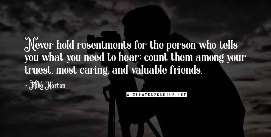 Mike Norton quotes: Never hold resentments for the person who tells you what you need to hear; count them among your truest, most caring, and valuable friends.