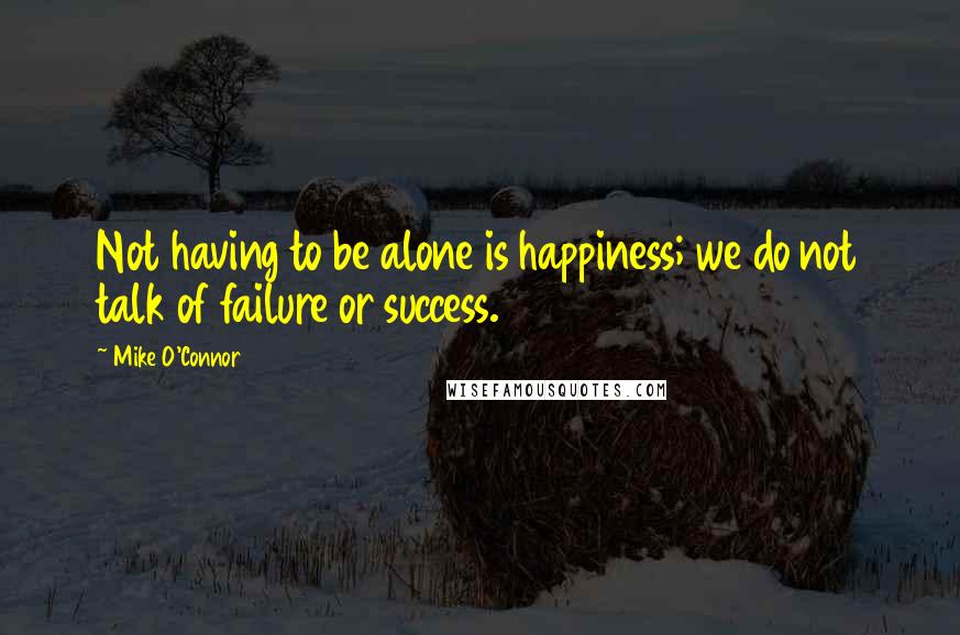 Mike O'Connor quotes: Not having to be alone is happiness; we do not talk of failure or success.