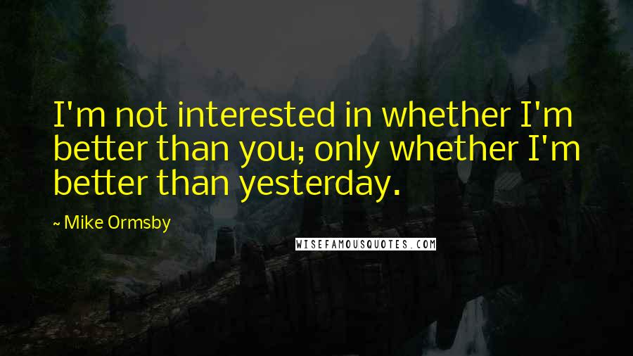 Mike Ormsby quotes: I'm not interested in whether I'm better than you; only whether I'm better than yesterday.