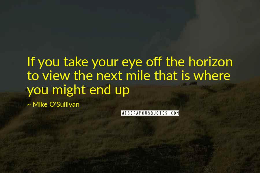 Mike O'Sullivan quotes: If you take your eye off the horizon to view the next mile that is where you might end up