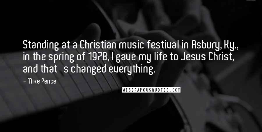 Mike Pence quotes: Standing at a Christian music festival in Asbury, Ky., in the spring of 1978, I gave my life to Jesus Christ, and that's changed everything.