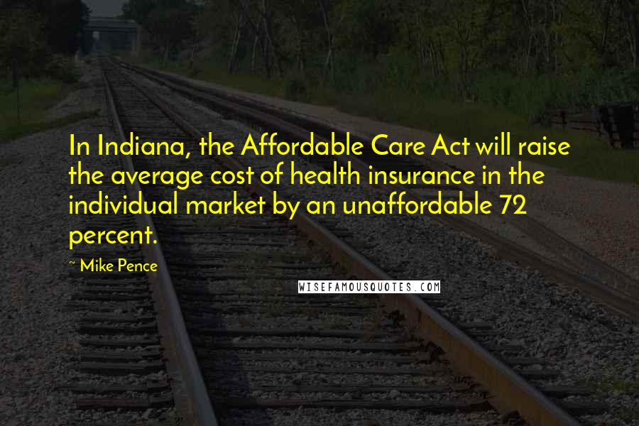 Mike Pence quotes: In Indiana, the Affordable Care Act will raise the average cost of health insurance in the individual market by an unaffordable 72 percent.