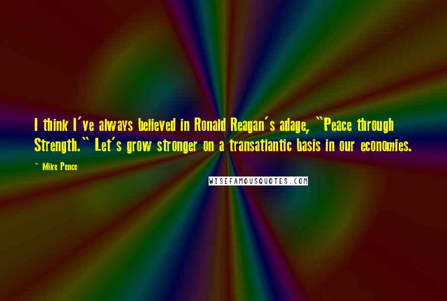 Mike Pence quotes: I think I've always believed in Ronald Reagan's adage, "Peace through Strength." Let's grow stronger on a transatlantic basis in our economies.