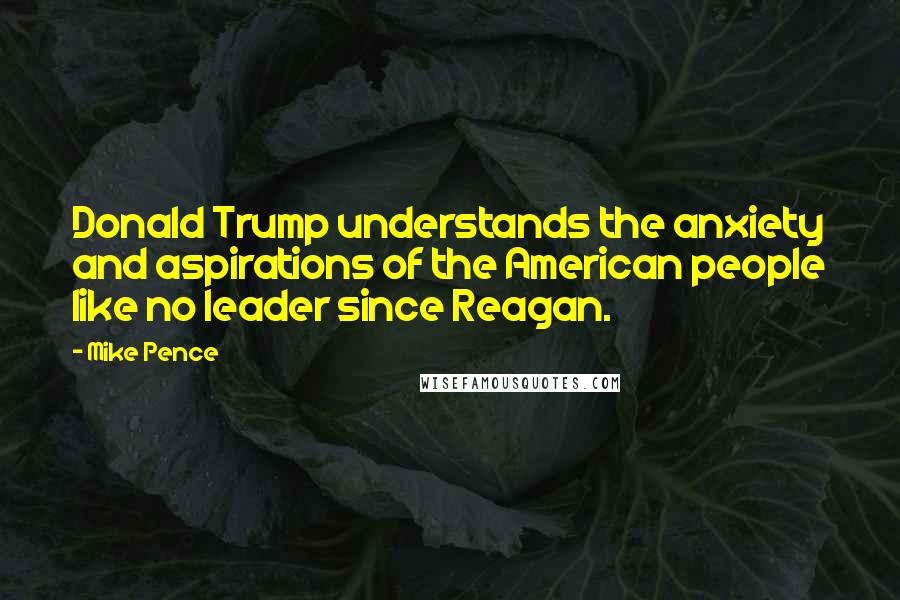 Mike Pence quotes: Donald Trump understands the anxiety and aspirations of the American people like no leader since Reagan.
