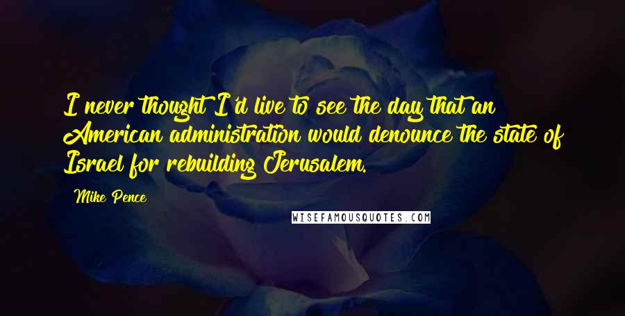 Mike Pence quotes: I never thought I'd live to see the day that an American administration would denounce the state of Israel for rebuilding Jerusalem.