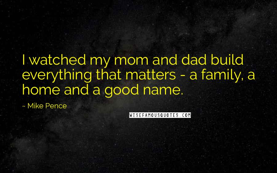 Mike Pence quotes: I watched my mom and dad build everything that matters - a family, a home and a good name.
