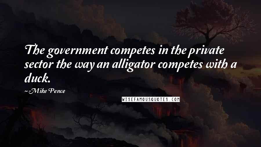 Mike Pence quotes: The government competes in the private sector the way an alligator competes with a duck.