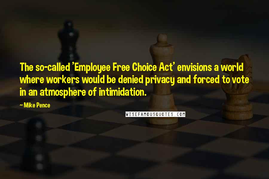 Mike Pence quotes: The so-called 'Employee Free Choice Act' envisions a world where workers would be denied privacy and forced to vote in an atmosphere of intimidation.