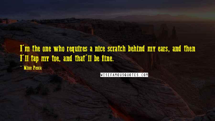 Mike Pesca quotes: I'm the one who requires a nice scratch behind my ears, and then I'll tap my toe, and that'll be fine. Mike Pesca quotes: I'm the one who requires a nice scratch behind my ears, and then I'll tap my toe, and that'll be fine.
