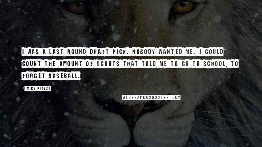 Mike Piazza quotes: I was a last round draft pick. Nobody wanted me. I could count the amount of scouts that told me to go to school, to forget baseball.