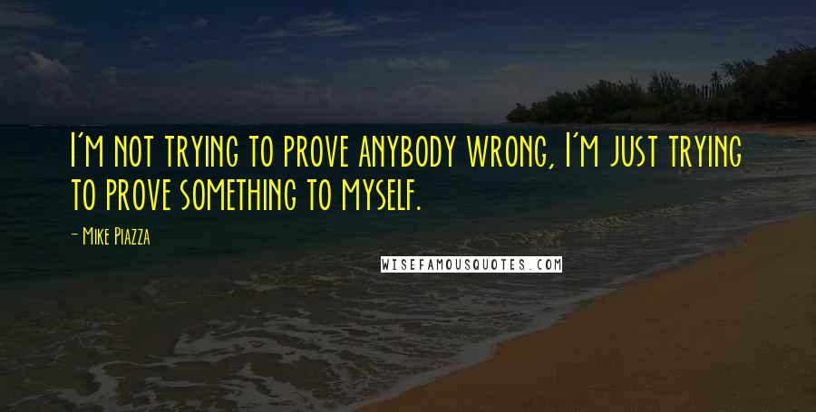 Mike Piazza quotes: I'm not trying to prove anybody wrong, I'm just trying to prove something to myself.