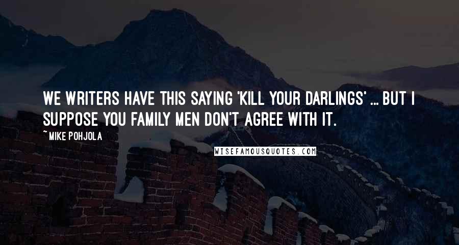 Mike Pohjola quotes: We writers have this saying 'Kill your darlings' ... but I suppose you family men don't agree with it. Mike Pohjola quotes: We writers have this saying 'Kill your darlings' ... but I suppose you family men don't agree with it.