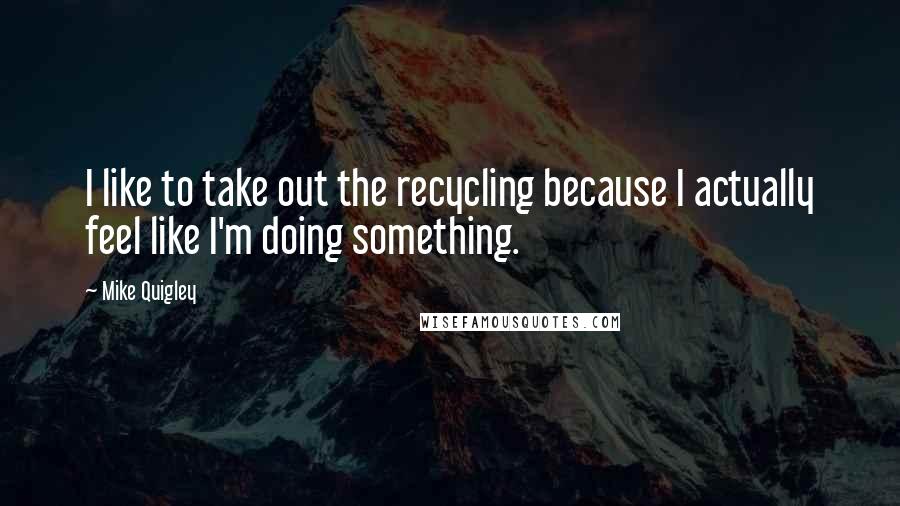 Mike Quigley quotes: I like to take out the recycling because I actually feel like I'm doing something.