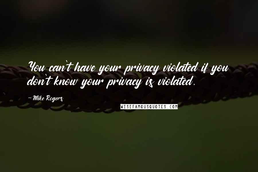 Mike Rogers quotes: You can't have your privacy violated if you don't know your privacy is violated.